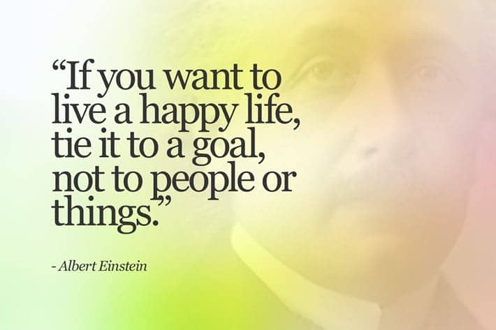If you want to live a happy life, tie it to a goal, not people or things. - Albert Einstein